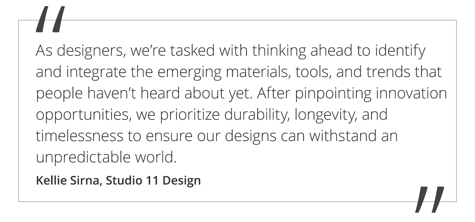 A quote by Kellie Sirna at Studio 11 Design stating, "As designers, we’re tasked with thinking ahead to identify and integrate with the emerging materials, tools, and trends that people haven’t heard about yet. After pinpointing innovation opportunities, we prioritize durability, longevity, and timelessness to ensure our designs can withstand an unpredictable world.” 