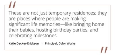 Graphic featuring the quote “These are not just temporary residences; they are places where people are making significant life memories—like bringing home their babies, hosting birthday parties, and celebrating milestones” by Katie Decker-Erickson, Principal at Color Works.  