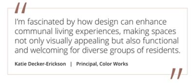 Graphic featuring the quote “I’m fascinated by how design can enhance communal living experiences, making spaces not only visually appealing but also functional and welcoming for diverse groups of residents” by by Katie Decker-Erickson, Principal at Color Works. 