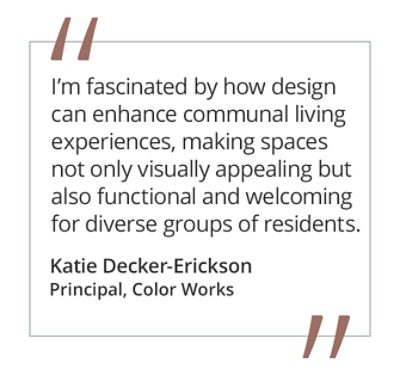 Graphic featuring the quote “I’m fascinated by how design can enhance communal living experiences, making spaces not only visually appealing but also functional and welcoming for diverse groups of residents” by by Katie Decker-Erickson, Principal at Color Works. 