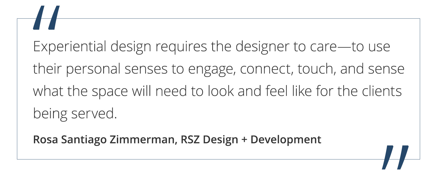 Graphic featuring the quote “Experiential design requires the designer to care—to use their personal senses to engage, connect, touch, and sense what the space will need to look and feel like for the clients being served.” by Rosa Santiago Zimmerman of RSZ Design + Development.