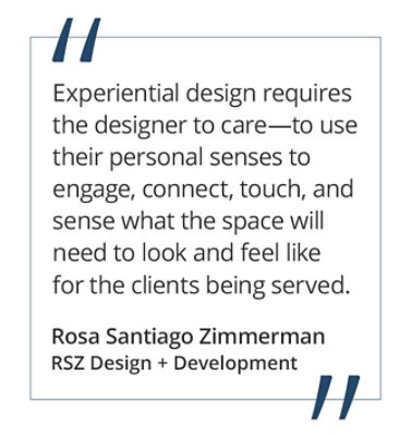 Graphic featuring the quote “Experiential design requires the designer to care—to use their personal senses to engage, connect, touch, and sense what the space will need to look and feel like for the clients being served.” by Rosa Santiago Zimmerman of RSZ Design + Development.