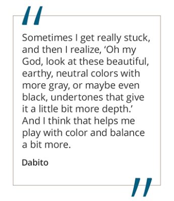 Graphic featuring the quote “Sometimes I get really stuck, and then I realize, ‘Oh my God, look at these beautiful, earthy, neutral colors with more gray, or maybe even black, undertones that give it a little bit more depth.’ And I think that helps me play with color and balance a bit more.” by Dabito.  