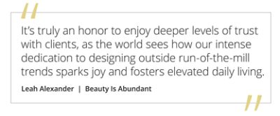 Graphic featuring the quote “It’s truly an honor to enjoy deeper levels of trust with clients, as the world sees how our intense dedication to designing outside run-of-the-mill trends sparks joy and fosters elevated daily living” by Leah Alexander of Beauty Is Abundant.  