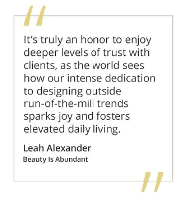 Graphic featuring the quote “It’s truly an honor to enjoy deeper levels of trust with clients, as the world sees how our intense dedication to designing outside run-of-the-mill trends sparks joy and fosters elevated daily living” by Leah Alexander of Beauty Is Abundant.  