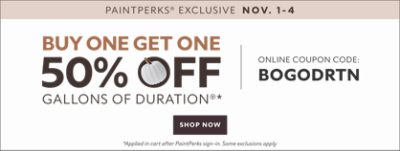 PaintPerks Exclusive Nov. 1-4. Buy One Get One 50% Off Gallons of Duration* Online Coupon Code: BOGODRTN. Shop Now. *Applied in cart after PaintPerks sign-in. Some exclusions apply.