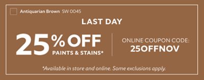 Last Day. 25% off Paints & Stains* Online Coupon Code: 25OFFNOV. Shop Now. *Available in store and online. Some exclusions apply.