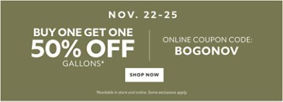 Nov. 22-25. Buy One Get One 50% off Gallons* Online coupon code: BOGONOV. Shop now. *Available in store and online. Some exclusions apply.