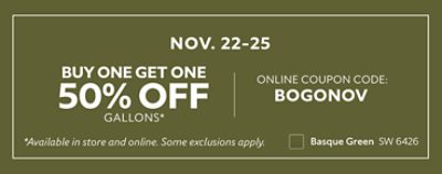 Nov. 22-25. Buy One Get One 50% off Gallons* Online coupon code: BOGONOV. *Available in store and online. Some exclusions apply.