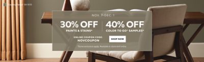 Nov. 7 - Dec. 1. 30% OFF Paints & Stains, 40% OFF Color To Go® Samples. Online Coupon Code: NOVCOUPON. Shop Now. *Some exclusions apply. Available in-store and online.
