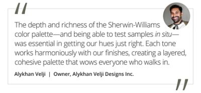 Graphic featuring the quote “The depth and richness of the Sherwin-Williams color palette—and being able to test samples in situ—was essential in getting our hues just right. Each tone works harmoniously with our finishes, creating a layered, cohesive palette that wows everyone who walks in,” by Alykhan Velji, owner of Alykhan Velji Designs Inc.  