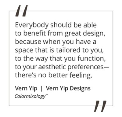 Graphic featuring the quote “Everybody should be able to benefit from great design, because when you have a space that is tailored to you, to the way that you function, to your aesthetic preferences—there’s no better feeling,” by Vern Yip.  