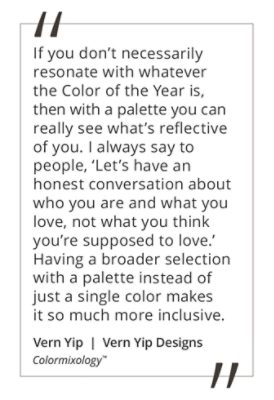 Graphic featuring the quote “If you don’t necessarily resonate with whatever the Color of the Year is, then with a palette you can really see what’s reflective of you. I always say to people, ‘Let’s have an honest conversation about who you are and what you love, not what you think you’re supposed to love.’ Having a broader selection with a palette instead of a single color makes it so much more inclusive,” by Vern Yip. 