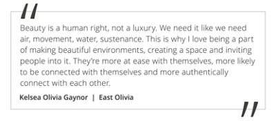 Graphic featuring the quote “Beauty is a human right, not a luxury. We need it like we need air, movement, water, sustenance. This is why I love being a part of making beautiful environments, creating a space and inviting people into it. They’re more at ease with themselves, more likely to be connected with themselves and more authentically connect with each other,” by Kelsea Olivia Gaynor.  