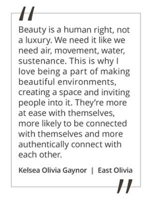 Graphic featuring the quote “Beauty is a human right, not a luxury. We need it like we need air, movement, water, sustenance. This is why I love being a part of making beautiful environments, creating a space and inviting people into it. They’re more at ease with themselves, more likely to be connected with themselves and more authentically connect with each other,” by Kelsea Olivia Gaynor.  