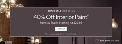 Super Sale Oct. 16-26. 40% OFF Interior Paint. Paints & Stains Starting at $29.86. Shop Now. *Some exclusions apply. Discount activated in cart.