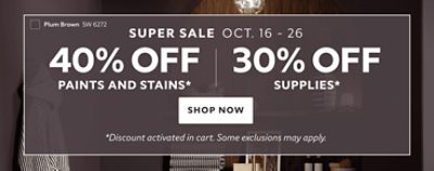 Super Sale Oct. 16-26. 40% OFF Paints and Stains. 30% OFF Supplies. Shop Now. *Discount activated in cart. Some exclusions may apply.