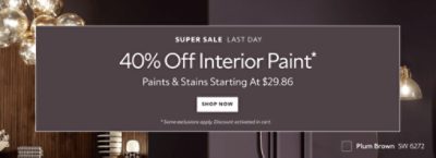 Super Sale Last Day. 40% OFF Interior Paint. Paints & Stains Starting at $29.86. Shop Now. *Some exclusions apply. Discount activated in cart.