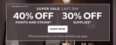 Super Sale Last Day. 40% OFF Paints and Stains. 30% OFF Supplies. Shop Now. *Discount activated in cart. Some exclusions may apply.