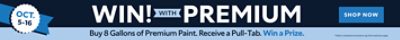 Oct. 5-16. Win! With Premium. Buy 8 Gallons of Premium Paint. Receive a Pull-Tab. Win a Prize. Shop Now. *Valid on wholesale transactions only. Some exclusions apply.