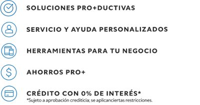 Soluciones pro+ductivas. Servicio y ayuda personalizados. Herramientas para tu negocio. Ahorros PRO+. Crédito con 0% de interés.* *Sujeto a aprobacion crediticia; se aplicanciertas restricciones.