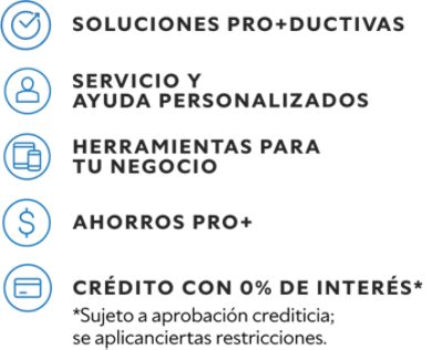 Soluciones pro+ductivas. Servicio y ayuda personalizados. Herramientas para tu negocio. Ahorros PRO+. Crédito con 0% de interés.* *Sujeto a aprobacion crediticia; se aplicanciertas restricciones.