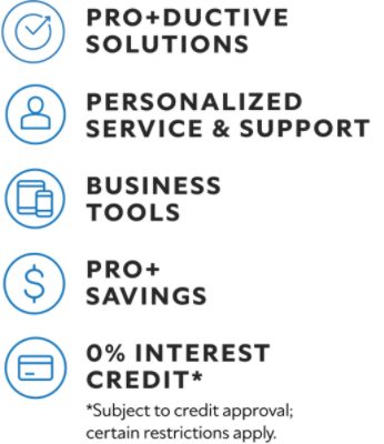 Pro+ductive solutions. Personalized service & support. Business tools. Pro+ savings. 0% interest credit* *Subject to credit approval; certain restrictions apply.