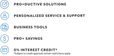 Pro+ductive solutions. Personalized service & support. Business tools. Pro+ savings. 0% interest credit* *Subject to credit approval; certain restrictions apply.