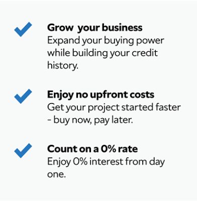 Grow your business. Expand your buying power while building your credit history. Enjoy no upfront costs. Get your project started faster - buy now, pay later. Count on a 0% rate. Enjoy a rate of 0% interest from day one.