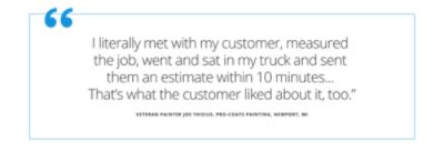 Quote from veteran painter Joe Thisius  (pro-coats painting in Newport Michigan) states I literally met with my customer, measured the job, went and sat in my truck and sent them an estimate within 10 minutes...that's what the customer liked about it, too.