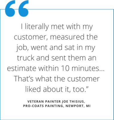 Quote from veteran painter Joe Thisius  (pro-coats painting in Newport Michigan) states I literally met with my customer, measured the job, went and sat in my truck and sent them an estimate within 10 minutes...that's what the customer liked about it, too.