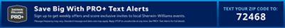 Sherwin-Williams PRO+. Save Big With PRO+ Text Alerts. Sign up to get weekly offers and score exclusive invites to local Sherwin-Williams events. Message frequency may vary. Standard message and data rate may apply. Reply STOP to unsubscribe at any time. See PRO+ Text Alerts for full details. Text Your Zip Code To 72468.