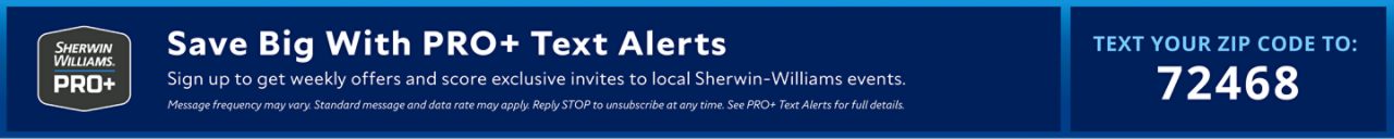 Sherwin-Williams PRO+. Save Big With PRO+ Text Alerts. Sign up to get weekly offers and score exclusive invites to local Sherwin-Williams events. Message frequency may vary. Standard message and data rate may apply. Reply STOP to unsubscribe at any time. See PRO+ Text Alerts for full details. Text Your Zip Code To 72468.