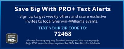 Sherwin-Williams PRO+. Save big with PRO+ text alerts. Sign up to get weekly offers and score exclusive invites to local Sherwin-Williams events. Text your zip code to 72468.
