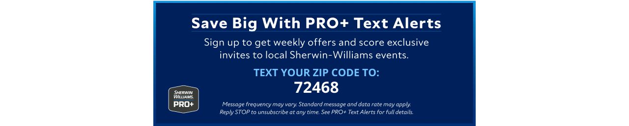 Sherwin-Williams PRO+. Save big with PRO+ text alerts. Sign up to get weekly offers and score exclusive invites to local Sherwin-Williams events. Text your zip code to 72468.