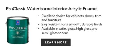 ProClassic Waterborne Interior Acrylic Enamel. Excellent choice for cabinets, doors, trim and furniture. Sag resistant for a smooth, durable finish. Available in satin, gloss, high gloss and semi-gloss sheens. Learn more.