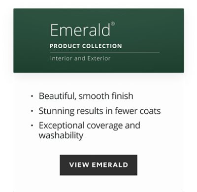 Emerald product collection, interior and exterior, beautiful smooth finish, stunning results in fewer coats, exceptional coverage and washability.