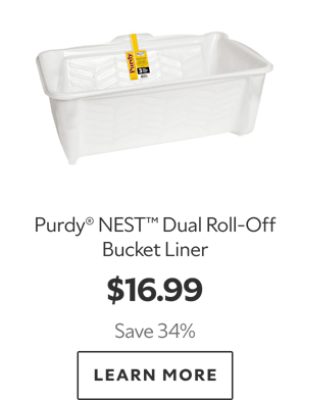 Purdy® NEST™ Dual Roll‑Off Bucket Liner. $16.99. Save 34%. LEARN MORE.