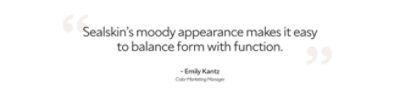 Quote by Emily Kantz, color marketing manager, "Sealskin's moody appearance makes it easy to balance form with function".