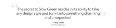 Quote by Emily Kantz, color marketing manager, "The secret to slow green resides in its ability to take any design style and turn it into something charming and unexpected."
