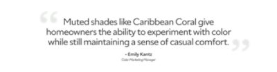 Quote from Color Marketing Manager, Emily Kantz, "muted shades like Caribbean Coral give homeowners the ability to experiment with color while maintaining a sense of casual comfort."