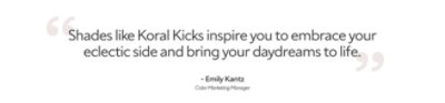 Emily Kantz, color marketing manager said "shades like Koral Kicks inspire you to embrace your eclectic side and bring your daydreams to life."