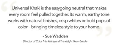A quote from Sue Wadden, Director of Color Marketing and Trendsight Team Leader, "Universal Khaki is the easygoing neutral that makes every room feel pulled together. Its warm, earthy tone works with natural finishes, crisp whites or bold pops of color - bringing timeless style to your home."