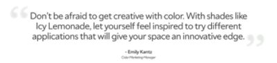 A quote by Emily Kantz, color marketing manager, "don't be afraid to get creative with color. With shades like Icy Lemonade, let yourself feel inspired to try different application that will give your space an innovative edge."