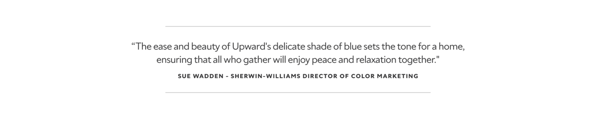 A quote from Sue Wadden, the Sherwin-Williams Director of Color Marketing. The ease and beauty of Upward's delicate shade of blue sets the tone for a home, ensuring that all who gather will enjoy peace and relaxation together.