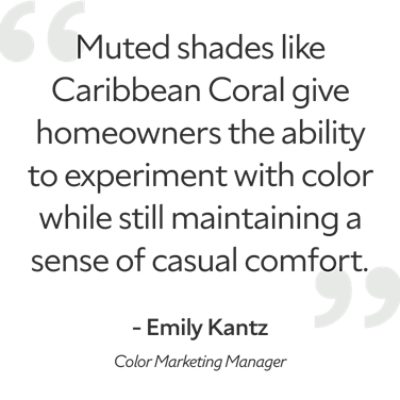 Quote from Color Marketing Manager, Emily Kantz, "muted shades like Caribbean Coral give homeowners the ability to experiment with color while maintaining a sense of casual comfort."