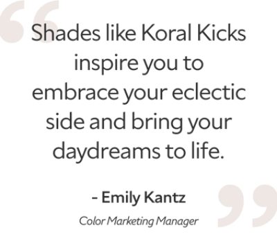 Emily Kantz, color marketing manager said "shades like Koral Kicks inspire you to embrace your eclectic side and bring your daydreams to life."