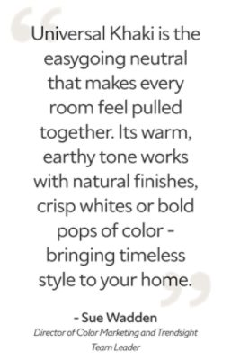 A quote from Sue Wadden, Director of Color Marketing and Trendsight Team Leader, "Universal Khaki is the easygoing neutral that makes every room feel pulled together. Its warm, earthy tone works with natural finishes, crisp whites or bold pops of color - bringing timeless style to your home."