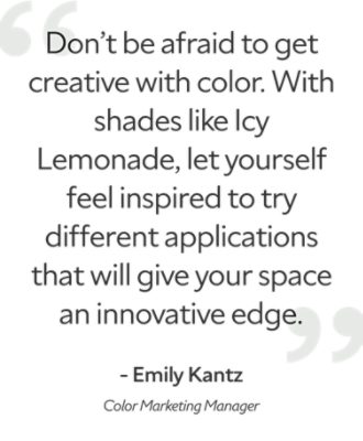 A quote by Emily Kantz, color marketing manager, "don't be afraid to get creative with color. With shades like Icy Lemonade, let yourself feel inspired to try different application that will give your space an innovative edge."