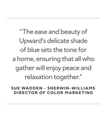 A quote from Sue Wadden, the Sherwin-Williams Director of Color Marketing. The ease and beauty of Upward's delicate shade of blue sets the tone for a home, ensuring that all who gather will enjoy peace and relaxation together.